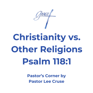 Psalms 118:1 Oh, give thanks to the LORD, for He is good! For His mercy endures forever. How many times have I read that phrase to give thinks to the Lord, and then it says He is good! Have you ever got on your knees and just thanked the Lord for who He is and the country that you live in and the freedoms that we experience? This past week I was doing my devotionals and I was reading in the book of Psalms and I read Psalms 118:1. As I said “I have read this phrase many times in other parts of the Bible but this time it just stuck out to me and I had to stop and acknowledge it. Why? Because on Sunday nights I have been teaching on the different kinds of religions other than Christianity. After studying about Islam, Buddhism, and Hinduism in which this is the major religions of the world. What I have discovered is these belief systems have one major philosophy within them, which is how to control people, the freedoms that we have in America stand drastically against the freedoms that we the people have. These religions have many things in common. They teach that god is distant and you cannot know them, but Christianity teaches that our great God invaded humanity so we could get to know Him. Other religions, if you reject them and especially in Islam you are ostracized from your family and it could even cost you your life. Whereas in Christianity, God’s word says who so ever will. God wants you to love Him not because of fear, but out of love for Him because you see Him as He truly is. Remember Phillip who asked Jesus to show us the Father, and Jesus said to him “if you have seen me, you have seen the Father”. In these other religions you cannot know that you will someday be in Heaven, but the Lord God wants us to know that you are saved and on your way to Heaven (I John 5:13). What about death? Jesus is the only one who died and resurrected, no other religion can teach that. What about those leaders who religions look back on? Mohammed was illiterate, he married 16 women, and one was 7 years old and he had sexual relations with her when she turned 9. He also took many lives who didn’t agree with him. Buddha didn’t even believe in God, and Hinduism has 300,000 gods. Then you look at Jesus who didn’t take any life but gave His life for people like you and me. The last thing is that that you can take all the religions of the world and put them on one side and Christianity on the other because all those religions and philosophies of the world are a work salvation or man trying to reach God, which is impossible. Christianity is by Grace. Jesus came into the world to do what man could not do. Jesus was God reaching down to man and providing by Grace, a way for man to be able to someday stand in God’s presence. Why? Because the way that all religions were offering to the Lord were finite offerings. But why did Jesus have to die? Because He was God’s son and therefore when He died for all mankind it was not finite but infinite. Pastor Lee Cruse who now you can see why Psalms 118:1 says the Lord is good and His mercy endures forever that is why we need to give thanks to the Lord.