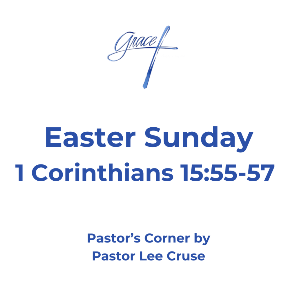 Pastor’s Corner April 5, 2026 Easter Sunday I Corinthians 15:55-57: “O Death, where is your sting? O Hades, where is your victory?" The sting of death is sin, and the strength of sin is the law. But thanks be to God, who gives us the victory through our Lord Jesus Christ.” What is the most important proof that Jesus was the Messiah? We can say that He fulfilled all the prophesies that the Bible said the one who comes and fulfills all these prophesies He is the Messiah. John the Baptist, who was the last great prophet of the Old Testament, said of Jesus that He was the Lamb of God that takes away the sin of the world. Jesus proved He was the Messiah because no man could do the miracles that He did. But the one thing that separates Jesus and says that He was the Messiah was the fact that He overcame death. I once heard of a father who had lost his wife and after the funeral, he along with his little daughter were riding back to their home and the dad was trying to explain to his little girl the loss of her mother. About that time a bee had gotten into the car and the little girl was frightened, the Dad reached up took the bee in his hand, and the bee stung him. The Dad showed his little daughter the bee and said that the bee could no longer hurt her because the stinger had been taken out. Death has lost its sting because we are to look way beyond death. It is a doorway that opens up to vast regions of eternity. It starts us down not the hallway of time but of eternity. Now, do I like going through that door or do I like it when those I love enter that door? No, I don’t. Because it looks like the grave has won, but “Oh grave where is thy victory?” Many people have been successful as a businessman or politician, but even Presidents have died in office. Death is an awful monster. But you see we celebrate Easter today because Christ has been down that road, and He went down that road for me and you. He tells us I’m your shepherd and remember He says, “remember I not only lead you through life but I will lead you through the deep waters of death and I will bring you into eternity.” So, like a little child I’m afraid but I will put my hand into His nailed scared hands and He will lead me to the other side. O Grave where is your victory! The sting of death is sin. You see sin has the real stinger and that is the law. You see the law is the mirror that shows us who we really are. But thanks be to God who gives us the Victory, and why because we are smart and cleaver and are overcomers. No, but because our Lord Jesus Christ that gives us the victory. Revelation 12:11 speaking of the tribulation saints it says, “they overcame Satan by the blood of the Lamb and that is the only way any of us will overcome.” The Bible tells us in I Corinthians 5:8 that when we are absent from this body, we will be present with the Lord. So, the first person you will see when you walk through death door is your Lord Jesus. Jesus also said in John 14, “that where He was there, we would be also.” The Apostle Paul said “to die is gain” and he even went on to say that he was having a hard time deciding which would be better, to stay or to go on to Heaven, which would be far better. Pastor Lee Cruse there are times that I get homesick for Heaven, you see that is where my Dad and Mom and Grandparents are. I have said “that I know more people in Heaven now than those upon this earth.” But most of all that is where my Lord Jesus is.