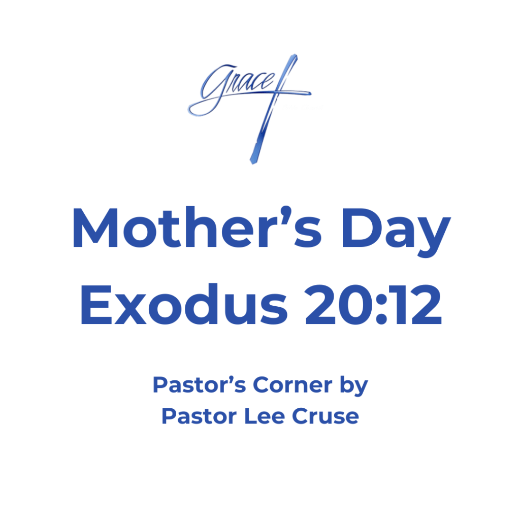 Exodus 20:12 Honor your father and your mother, that your days may be long upon the land which the LORD your God is giving you. This is one of the commandments that the Lord has given to us with a promise attached to it. If we will honor our Mothers that our days will be long on the earth. The Lord is telling us that if we want to live a long life then we are to honor our mothers, but not just on Mother’s Day. I once heard the story of the great Baptist Preacher Dr. Jack Hyles. He was raised in a two-room shack that had a dirt floor. His dad was an alcoholic that drank up what money they had. Dr. Hyles said that many times they would not have anything to eat but he said that in one of those rooms they had a make shift kitchen and there was a pantry and all it had was a sheet hanging over some shelves. He said “when we had nothing to eat we would see our mother behind that sheet,” he said “we could see her feet and we would hear our mother praying and it wouldn’t be anytime that we would here a knock on the door, good will with some groceries.” He said “while my sister and I ate my mother would dance around the table praising the Lord.” Susanna Wesley is another great mother, she gave birth to 19 children in which 9 of them died. She went through two house fires, and her husband was away for two years. But even through all the difficulties she has been called the “Mother of modern Methodism” because her two sons John and Charles Wesley. The amazing thing about Susanna Wesley was that in raising her children she set aside time every day to teach each one of them. Each child had a day in which she would spend time with them to educated them. I believe when we get to Heaven and the Bema Seat of Judgment takes place, that there will be many great women who will be recognized that never wrote a book and never preached a sermon. They were just faithful to the calling of being a mother and tried to bring their children up in the admonition and nurture of the Lord. In this day that we live when a woman is asked what she does for a living and she replies that she is a home maker, there is a sense to some that she has not lived up to her ability and station in life. But I don’t believe that, and I believe for a woman to be faithful to the calling of being a mother and raising up children that will stand for Jesus Christ is the greatest calling a person can have. Pastor Lee Cruse that I hope on this special day as we honor Mothers, that you will go to your mother and let her know that you love her and appreciate all the things that she did for you. Like when there were five of you sitting at the dinner table and there were only four pieces of chicken and all of a sudden, your mother lost her appetite. Now, it may be that your mother has passed away like mine, say a special prayer for her, I believe that the Lord will convey that to her.