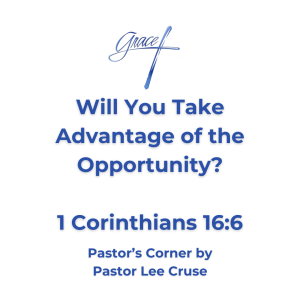 Pastor’s Corner July 19, 2026 Will You Take Advantage Of The Opportunity? I Corinthians 16:6 For a great and effective door has opened to me, and there are many adversaries. What a time to be alive and to think we are that Benjamin generation that could see the rapture of the church take place. But, we also must realize the question that Jesus asked that when the Lord comes will He find faith on this earth? (Luke 18:8) The Lord has taught us that it will not be a cake walk in the last few days. He has told us that there will be a falling away and that the love of many will wax cold. But let me ask you this, when the Lord comes back will He find you being about the business of the Kingdom? So, let me ask what is holding you back? I believe there are many opportunities for service here at Grace. So, why have you not taken advantage of them? Opportunities especially in the area of children, and the area of teens and young adults. What is keeping you back? Just like the apostle Paul who said that a great and effective door has opened to him. I believe that is true here at Grace. Why have you not volunteered? Just like the apostle Paul said and there are many adversaries. Oh, I don’t think that the adversaries are physical and or that you will be in danger like Paul if you do volunteer. The adversaries we face are more subtle than that. The Devil will begin to tell you that it is not convenient for you to volunteer. May I say that Jesus His entire life was inconvenienced for you and me. The Devil will tell you that you are not qualified, or that you are not educated enough, or you don’t know the Bible enough. But this is the opportunity for you to begin to study the word like no other time in your life. I have found when an opportunity is placed before me it is then that I will study like no other time. Remember that Jesus told parable after parable about the gifts and talents that were given to people and the land owner or the master returned and they had to give an account? The one person who the Lord was not pleased with had taken his or her talent and buried it. You and I will stand in front of the Lord and give an account of what we have done with the talents and ability the Lord has given us. So, we need you! Just come to Pastor Lee and say “where do you need me?” Or do you have a specific ability or talent? Then use it for the glory of the Lord. Pastor Lee Cruse who believes this is a crucial time in the life of this church and I am praying that there will be those who will step up and that many souls will be saved and Christians will be built up in the faith.