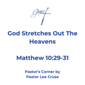 Pastor’s Corner July 26, 2026 God stretches out the Heavens Mathew 10:29-31 "Are not two sparrows sold for a copper coin? And not one of them falls to the ground apart from your Father's will. "But the very hairs of your head are all numbered "Do not fear therefore; you are of more value than many sparrows. Maybe you right now are going through some battles in life and you have reached the point where you feel so weak and weary from the struggle. Maybe you are coming to believe that this is a lonely world. I can sympathize with you to some degree. But the one thing that I remember when I get like that is “This is My Father’s World”! If we will remember each day this one thing as we begin the day, that “this is My Father’s world”! When we go to bed at night, if we will remember “This is My Father’s World”. Do we realize that our Lord is in such control that even a Sparrow cannot fall to the ground without His permission? Why does the Lord talk about a sparrow? Because if He is in such control of life that a sparrow cannot fall, then He looks at you and says “You are more valuable than many sparrows?” Let me ask this question, how many of us have had our children or grandchildren sit down in front of us and we begin to count the number of hairs upon their head? Why? because “This is My Fathers World”. It is natural that we ask the question that the Lord can achieve this inconceivable vastness of the universe, and look after the number of people who live. Then we ask this question, can God be interested in me? Me, with all my worries, fears, problems, and perplexities in my life and my destiny. Realize that through Christ the God of the Universe has become my Father and the unspeakable marvelous world in which I live, whose air I breathe, and whose life I share, if forever bright with promise. He has promised to uphold, sustain, and guide not only the planets, but also the single sparrow in its solitary flight and ME. So when we go to sleep at night and to which we shall wake tomorrow, thank God it is still our Father’s world. Pastor Lee Cruse if you have been following the satellite Voyager that was sent into outer space many years ago it just keeps going. Scientists have been amazed as they thought it would come to the end of the universe. But they are amazed that our Universe is still expanding. But guess what the Bible tells us in Isaiah 40:22? “Who stretches out the Heavens”.