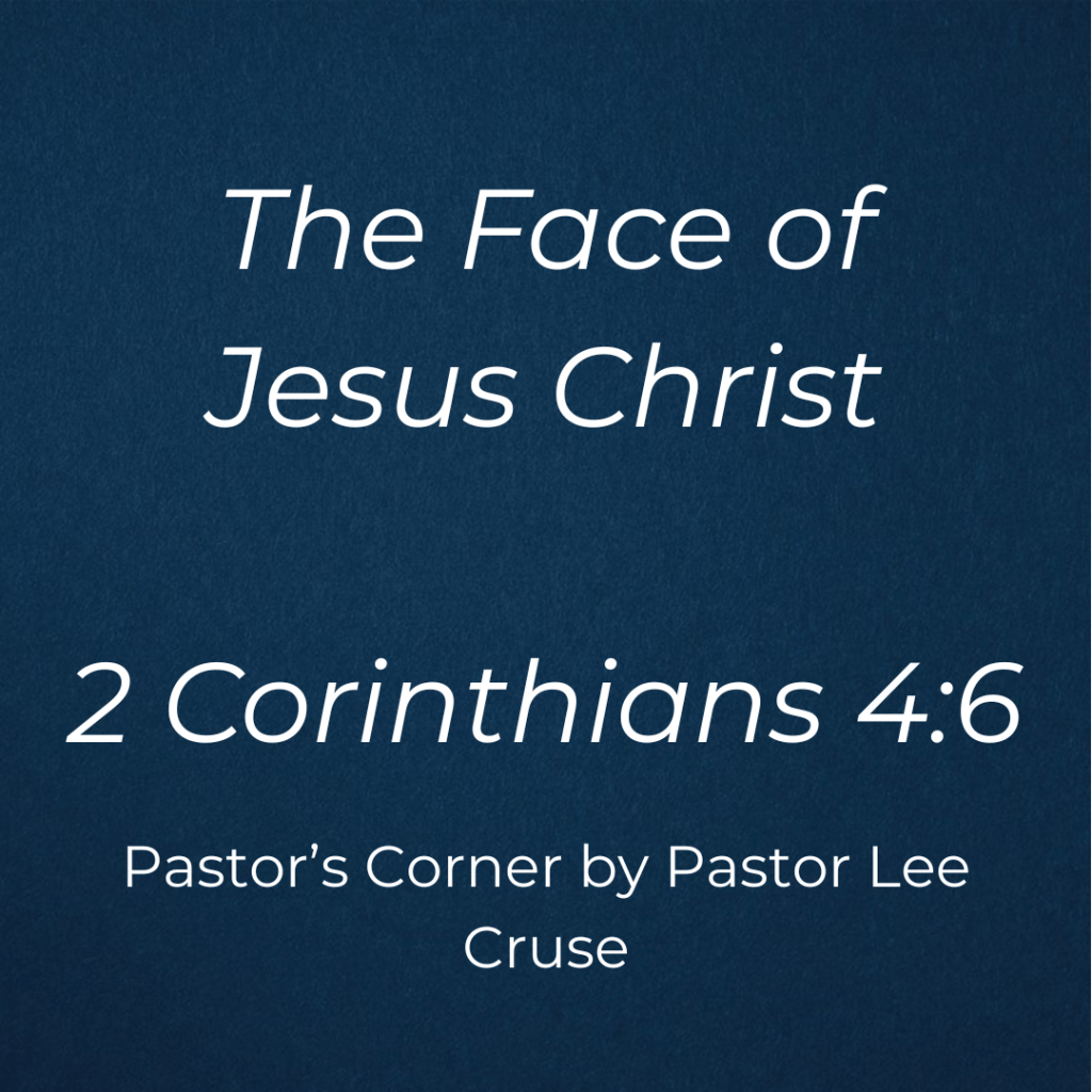 Pastor’s Corner September 6, 2026 The Face Of Jesus Christ II Corinthians 4:6: “For it is the God who commanded light to shine out of darkness, who has shone in our hearts to give the light of the knowledge of the glory of God in the face of Jesus Christ.” It was well past midnight and little Ronnie who had been asleep for hours, suddenly awoke in the midst of a bad dream. Not knowing whether or not he was alone in the dark bedroom, he whispered in a trembling voice: “Daddy are you there?” From across the bedroom came the reassuring voice: Yes Ronnie, Daddy’s here. For a minute Ronnie lay silent, still not quite sure that his bad dream had not been real. Once more his little voice came across the room in a loud whisper: “Daddy, and is your face toward me?” What a picture of a child of God and his relation to his Heavenly Father! How we need in this world for our Heavenly Father to be with us and His face be toward us. Did you ever notice that our blessed Lord in times of severe trial, seems to look steadfastly into the face of His Father? Never doubting that His Father’s face was turned toward Him. In the Garden of Gethsemane, He looked into His Father’s face, on the cross Jesus looked into His Father’s face! Jesus believed in all those incidents that not only was His Father with Him, but that His Father’s face was toward Him. The truth is that you and I can know the same. In a sense, the chief purpose of Christ’s coming to earth was to tell us, to convince us, that His Fathers face was toward us. This was what the Apostle Paul was trying to say to us in II Corinthians 4:6 that God who commanded the light to shine out of darkness, hath shined in our hearts to give light of the knowledge of the glory of God in the face of Jesus. This is why Psalms 139:12 that even the darkness shall not hide from you. Why? Because the face of Jesus is always toward you. Maybe you are going through a really tough time, maybe even a time of depression. I once heard the great preacher Charles Spurgeon, who was called the prince of preacher, suffered from bouts of depression. But even in the depths of depression and darkness cannot hide you from your Heavenly Father. Why? Because His Face is always toward you. Pastor Lee Cruse this seems so simple and it is not. The reason is that you and I have a habit of taking our eyes off of Jesus and start looking at our problems and circumstances as if there is no hope. Do you think that Moses thought the same thing when Pharaoh’s army was pursuing them and then there was the Red Sea in front of them? The Bible says that God is not respecter of persons. So, maybe as you stand facing the Red Sea of your circumstances and Pharaoh’s Army is nipping at your heels, you will look into the face of Jesus and be willing to turn it over to Him as you hear Him say, “With men it is impossible but with God all things are possible” as you look into the face of the one who loves you more than anyone.